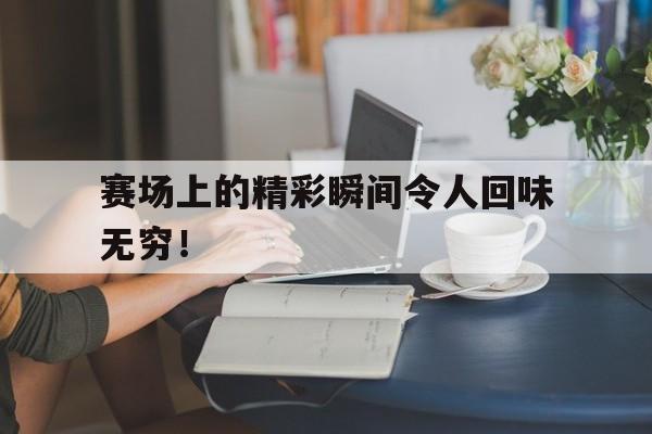 赛场上的精彩瞬间令人回味无穷！